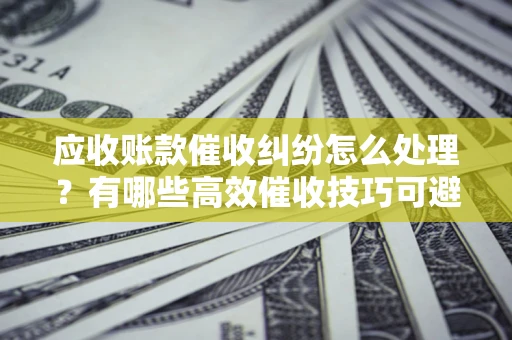 北京应收账款催收纠纷怎么处理？有哪些高效催收技巧可避免坏账？